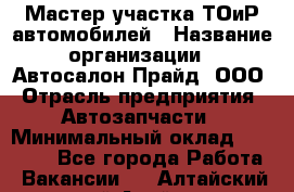 Мастер участка ТОиР автомобилей › Название организации ­ Автосалон Прайд, ООО › Отрасль предприятия ­ Автозапчасти › Минимальный оклад ­ 20 000 - Все города Работа » Вакансии   . Алтайский край,Алейск г.